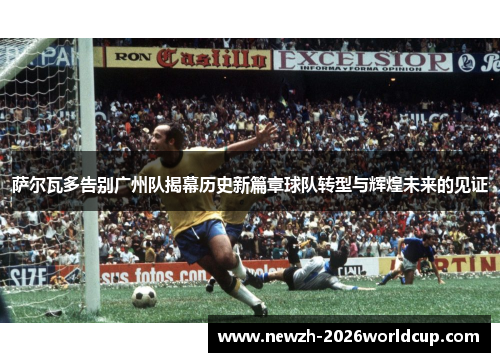萨尔瓦多告别广州队揭幕历史新篇章球队转型与辉煌未来的见证 萨尔瓦多告别广州队揭幕历史新篇章球队转型与辉煌未来的见证