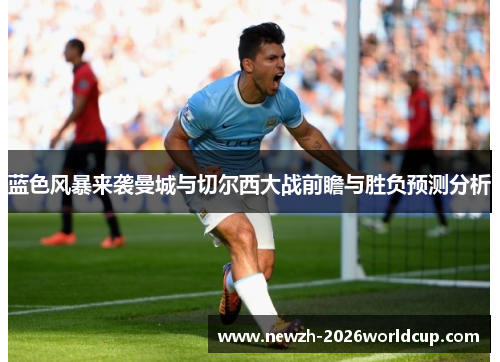 蓝色风暴来袭曼城与切尔西大战前瞻与胜负预测分析 蓝色风暴来袭曼城与切尔西大战前瞻与胜负预测分析