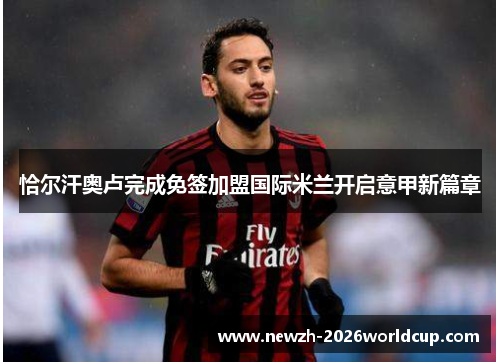 恰尔汗奥卢完成免签加盟国际米兰开启意甲新篇章