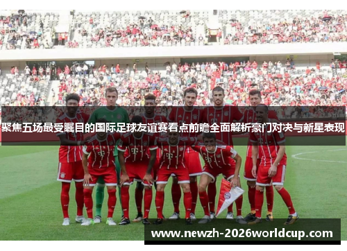 聚焦五场最受瞩目的国际足球友谊赛看点前瞻全面解析豪门对决与新星表现