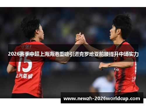 2026赛季中超上海海港重磅引进克罗地亚前腰提升中场实力