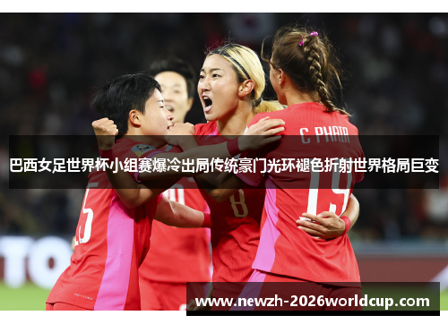 巴西女足世界杯小组赛爆冷出局传统豪门光环褪色折射世界格局巨变