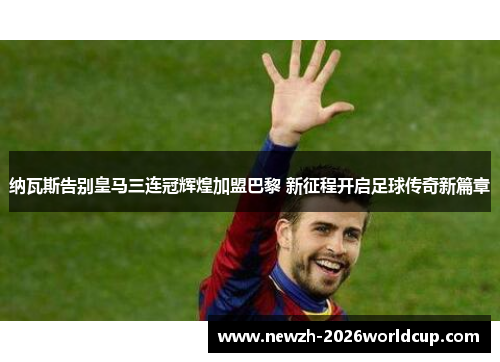 纳瓦斯告别皇马三连冠辉煌加盟巴黎 新征程开启足球传奇新篇章