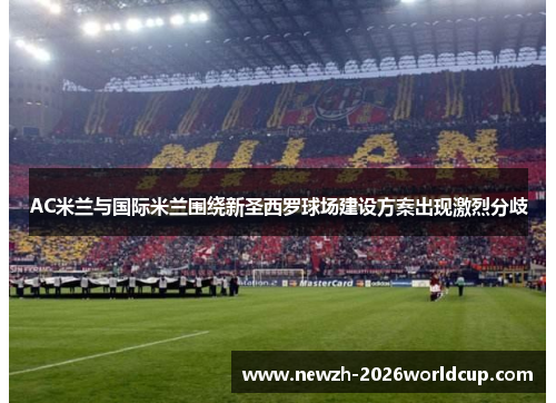 AC米兰与国际米兰围绕新圣西罗球场建设方案出现激烈分歧