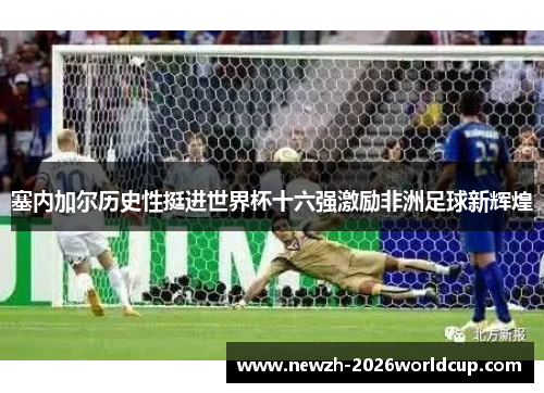 塞内加尔历史性挺进世界杯十六强激励非洲足球新辉煌 塞内加尔历史性挺进世界杯十六强激励非洲足球新辉煌
