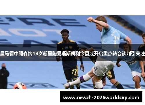 皇马看中阿森纳19岁新星路易斯斯凯利今夏或开启重点转会谈判引关注